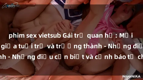 phim sex vietsub Gái trẻ quan hệ: Mối quan hệ khác biệt giữa tuổi trẻ và trưởng thành - Những điều cần biết và cảnh báo từ chuyên gia