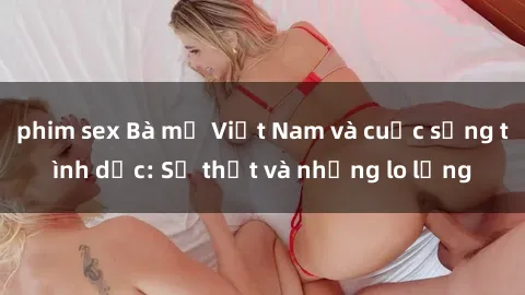 phim sex Bà mẹ Việt Nam và cuộc sống tình dục: Sự thật và những lo lắng