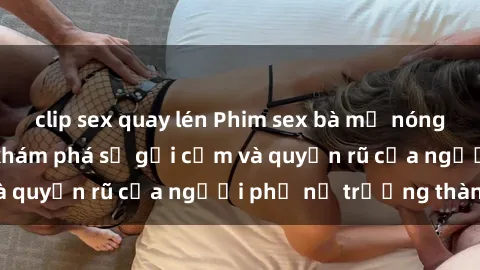 clip sex quay lén Phim sex bà mẹ nóng bỏng: Hành trình khám phá sự gợi cảm và quyến rũ của người phụ nữ trưởng thành.