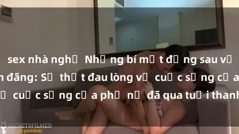 sex nhà nghỉ Những bí mật đằng sau vẻ ngoài gái già dâm đãng: Sự thật đau lòng về cuộc sống của phụ nữ đã qua tuổi thanh xuân