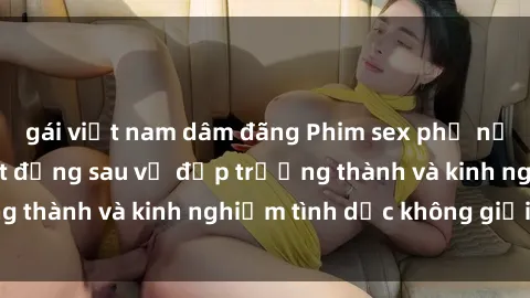 gái việt nam dâm đãng Phim sex phụ nữ lớn tuổi: Sức hút đằng sau vẻ đẹp trưởng thành và kinh nghiệm tình dục không giới hạn