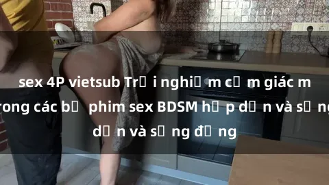 sex 4P vietsub Trải nghiệm cảm giác mới lạ trong các bộ phim sex BDSM hấp dẫn và sống động
