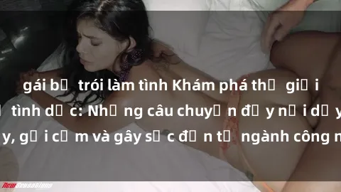 gái bị trói làm tình Khám phá thế giới của phim sex nô lệ tình dục: Những câu chuyện đầy nổi dậy, gợi cảm và gây sốc đến từ ngành công nghiệp giải trí đen tối