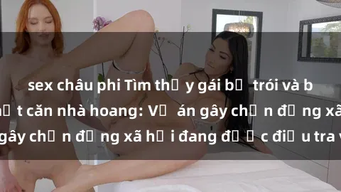 sex châu phi Tìm thấy gái bị trói và bị hiếp dâm trong một căn nhà hoang: Vụ án gây chấn động xã hội đang được điều tra vào.