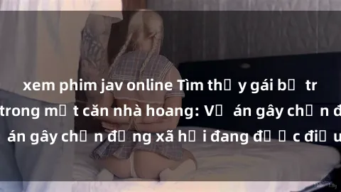 xem phim jav online Tìm thấy gái bị trói và bị hiếp dâm trong một căn nhà hoang: Vụ án gây chấn động xã hội đang được điều tra vào.
