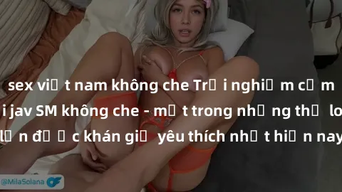 sex việt nam không che Trải nghiệm cảm xúc thăng hoa với jav SM không che - một trong những thể loại phim người lớn được khán giả yêu thích nhất hiện nay. Đảm bảo đem lại sự hấp dẫn, kích thích tối đa