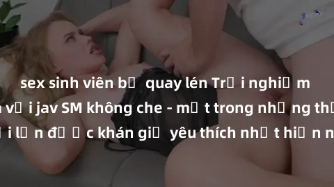 sex sinh viên bị quay lén Trải nghiệm cảm xúc thăng hoa với jav SM không che - một trong những thể loại phim người lớn được khán giả yêu thích nhất hiện nay. Đảm bảo đem lại sự hấp dẫn, kích thích tối
