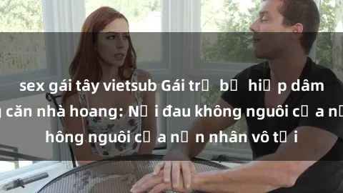 sex gái tây vietsub Gái trẻ bị hiếp dâm bạo lực trong căn nhà hoang: Nỗi đau không nguôi của nạn nhân vô tội