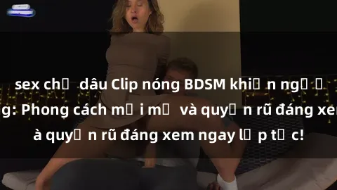 sex chị dâu Clip nóng BDSM khiến người xem phát cuồng: Phong cách mới mẻ và quyến rũ đáng xem ngay lập tức!