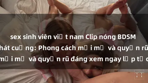 sex sinh viên việt nam Clip nóng BDSM khiến người xem phát cuồng: Phong cách mới mẻ và quyến rũ đáng xem ngay lập tức!