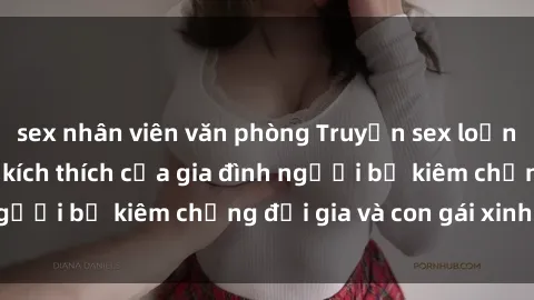 sex nhân viên văn phòng Truyện sex loạn luân: Bí mật đầy kích thích của gia đình người bố kiêm chồng đại gia và con gái xinh đẹp