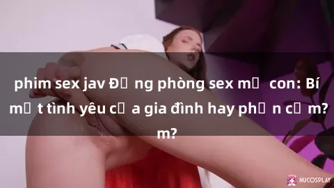 phim sex jav Động phòng sex mẹ con: Bí mật tình yêu của gia đình hay phản cảm?
