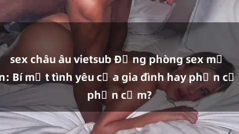 sex châu âu vietsub Động phòng sex mẹ con: Bí mật tình yêu của gia đình hay phản cảm?