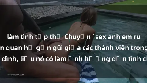 làm tình tập thể Chuyện `sex anh em ruột` - Đề cập đến quan hệ gần gũi giữa các thành viên trong gia đình, liệu nó có làm ảnh hưởng đến tình cảm gia đình hay không?