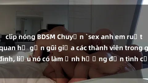 clip nóng BDSM Chuyện `sex anh em ruột` - Đề cập đến quan hệ gần gũi giữa các thành viên trong gia đình, liệu nó có làm ảnh hưởng đến tình cảm gia đình hay không?