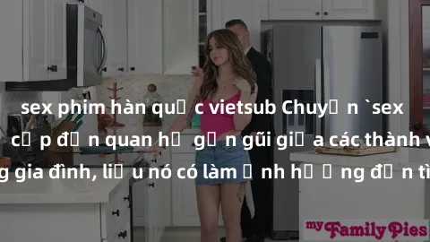 sex phim hàn quốc vietsub Chuyện `sex anh em ruột` - Đề cập đến quan hệ gần gũi giữa các thành viên trong gia đình, liệu nó có làm ảnh hưởng đến tình cảm gia đình hay không?
