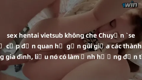 sex hentai vietsub không che Chuyện `sex anh em ruột` - Đề cập đến quan hệ gần gũi giữa các thành viên trong gia đình, liệu nó có làm ảnh hưởng đến tình cảm gia đình hay không?