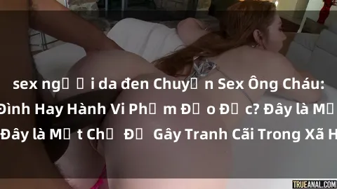 sex người da đen Chuyện Sex Ông Cháu: Mối Quan Hệ Gia Đình Hay Hành Vi Phạm Đạo Đức? Đây là Một Chủ Đề Gây Tranh Cãi Trong Xã Hội Hiện Nay.
