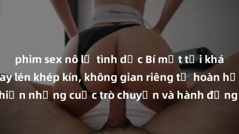phim sex nô lệ tình dục Bí mật tại khách sạn: Phòng quay lén khép kín, không gian riêng tư hoàn hảo để thực hiện những cuộc trò chuyện và hành động không bị người khác phát hiện.