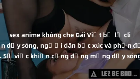 sex anime không che Gái Việt bị lộ clip sex khiến dư luận dậy sóng, người dân bức xúc và phản đối gay gắt. Sự việc khiến cộng đồng mạng dậy sóng và yêu cầu xử lý nghiêm ngặt.