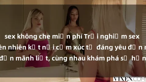 sex không che miễn phí Trải nghiệm sex ngoài trời: Khi thiên nhiên kết nối cảm xúc từ đáng yêu đến mãnh liệt, cùng nhau khám phá sự hứng khởi và thú vị.