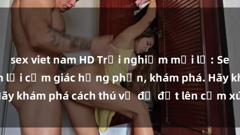 sex viet nam HD Trải nghiệm mới lạ: Sex trong xe hơi đem lại cảm giác hưng phấn, khám phá. Hãy khám phá cách thú vị để đốt lên cảm xúc trong cuộc tình!