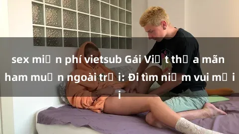 sex sinh viên quay lén Gái Việt thỏa mãn ham muốn ngoài trời: Đi tìm niềm vui mới