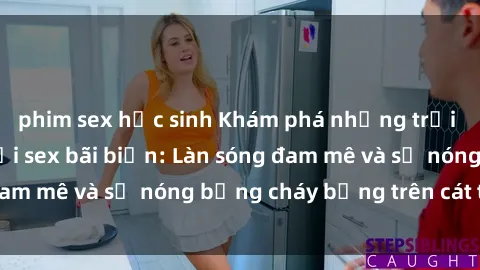 phim sex học sinh Khám phá những trải nghiệm độc đáo tại sex bãi biển: Làn sóng đam mê và sự nóng bỏng cháy bỏng trên cát trắng