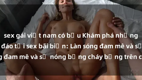 sex gái việt nam có bầu Khám phá những trải nghiệm độc đáo tại sex bãi biển: Làn sóng đam mê và sự nóng bỏng cháy bỏng trên cát trắng