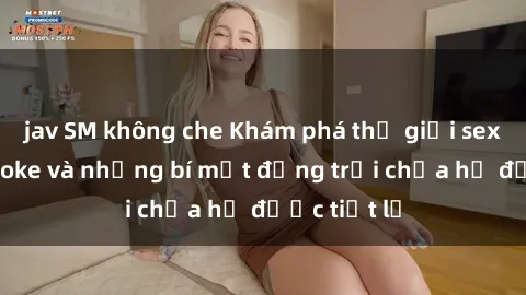 jav SM không che Khám phá thế giới sex quán karaoke và những bí mật động trời chưa hề được tiết lộ