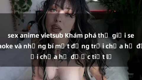 sex anime vietsub Khám phá thế giới sex quán karaoke và những bí mật động trời chưa hề được tiết lộ