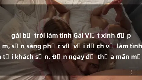 gái bị trói làm tình Gái Việt xinh đẹp, nồng nàn tình cảm, sẵn sàng phục vụ với dịch vụ làm tình tại khách sạn. Đến ngay để thỏa mãn mọi khao khát của bạn!
