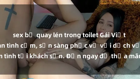 sex bị quay lén trong toilet Gái Việt xinh đẹp, nồng nàn tình cảm, sẵn sàng phục vụ với dịch vụ làm tình tại khách sạn. Đến ngay để thỏa mãn mọi khao khát của bạn!