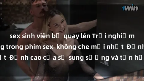 sex sinh viên bị quay lén Trải nghiệm cực kỳ nóng bỏng trong phim sex  không che mới nhất  Đỉnh cao của sự sung sướng và tận hưởng chân thật