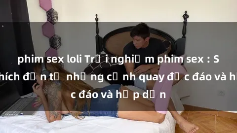 phim sex loli Trải nghiệm phim sex : Sự kích thích đến từ những cảnh quay độc đáo và hấp dẫn
