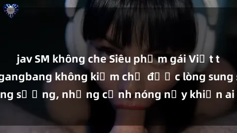 jav SM không che Siêu phẩm gái Việt tham gia trong buổi gangbang không kiềm chế được lòng sung sướng, những cảnh nóng nảy khiến ai cũng phải mãn nhãn