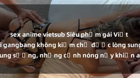 sex anime vietsub Siêu phẩm gái Việt tham gia trong buổi gangbang không kiềm chế được lòng sung sướng, những cảnh nóng nảy khiến ai cũng phải mãn nhãn