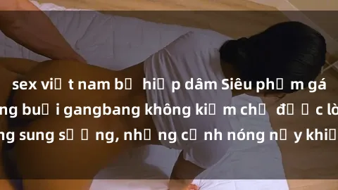 sex việt nam bị hiếp dâm Siêu phẩm gái Việt tham gia trong buổi gangbang không kiềm chế được lòng sung sướng, những cảnh nóng nảy khiến ai cũng phải mãn nhãn