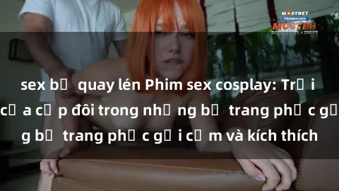 sex bị quay lén Phim sex cosplay: Trải nghiệm tuyệt vời của cặp đôi trong những bộ trang phục gợi cảm và kích thích