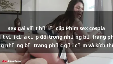 sex gái việt bị lộ clip Phim sex cosplay: Trải nghiệm tuyệt vời của cặp đôi trong những bộ trang phục gợi cảm và kích thích