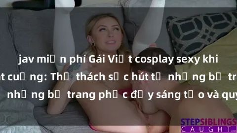 jav miễn phí Gái Việt cosplay sexy khiến fan hâm mộ phát cuồng: Thử thách sức hút từ những bộ trang phục đầy sáng tạo và quyến rũ!