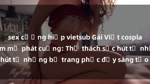 sex cưỡng hiếp vietsub Gái Việt cosplay sexy khiến fan hâm mộ phát cuồng: Thử thách sức hút từ những bộ trang phục đầy sáng tạo và quyến rũ!