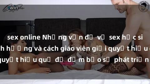 sex online Những vấn đề về sex học sinh: Các yếu tố ảnh hưởng và cách giáo viên giải quyết hiệu quả để đảm bảo sự phát triển toàn diện.
