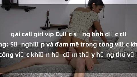 gái call girl vip Cuộc sống tình dục của nhân viên văn phòng: Sự nghiệp và đam mê trong công việc khiến họ cảm thấy hứng thú với tình dục?
