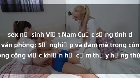 sex nữ sinh Việt Nam Cuộc sống tình dục của nhân viên văn phòng: Sự nghiệp và đam mê trong công việc khiến họ cảm thấy hứng thú với tình dục?