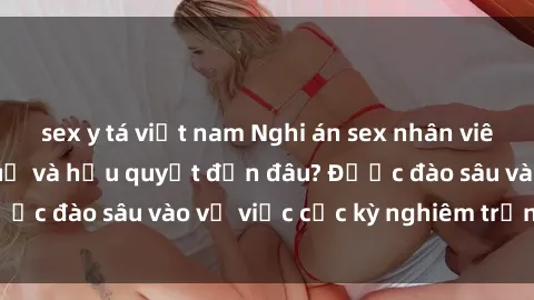 sex y tá việt nam Nghi án sex nhân viên nhà hàng: Hậu quả và hậu quyết đến đâu? Được đào sâu vào vụ việc cực kỳ nghiêm trọng này.