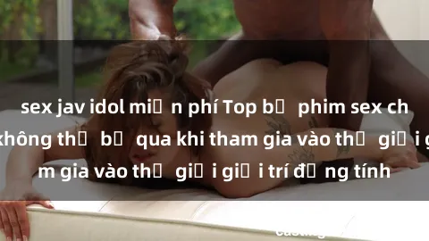 sex jav idol miễn phí Top bộ phim sex châu âu nổi tiếng không thể bỏ qua khi tham gia vào thế giới giải trí đồng tính