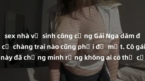 sex nhà vệ sinh công cộng Gái Nga dâm đãng khiến tim bất cứ chàng trai nào cũng phải đỏ mặt. Cô gái xinh đẹp này đã chứng minh rằng không ai có thể cưỡng lại khi cô làm tình đắm say.