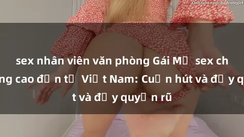 sex nhân viên văn phòng Gái Mỹ sex chất lượng cao đến từ Việt Nam: Cuốn hút và đầy quyến rũ