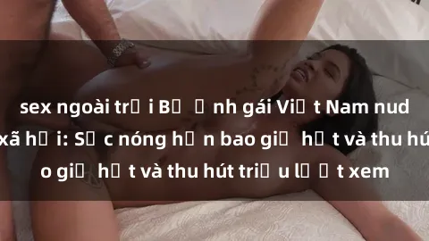 sex ngoài trời Bộ ảnh gái Việt Nam nude gây sốt mạng xã hội: Sắc nóng hơn bao giờ hết và thu hút triệu lượt xem